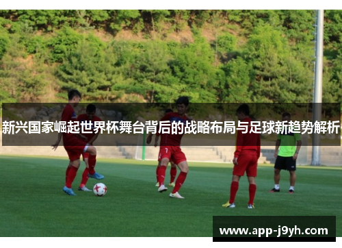 新兴国家崛起世界杯舞台背后的战略布局与足球新趋势解析