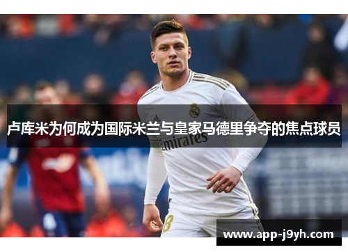 卢库米为何成为国际米兰与皇家马德里争夺的焦点球员