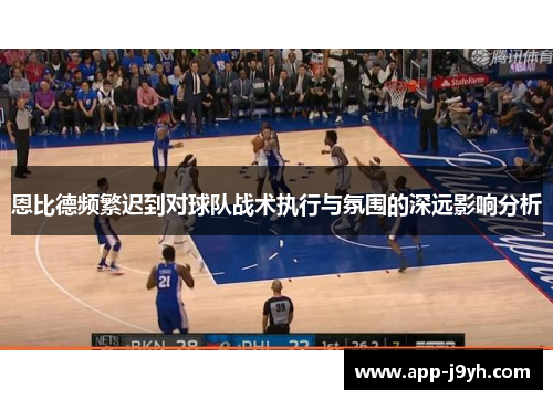 恩比德频繁迟到对球队战术执行与氛围的深远影响分析