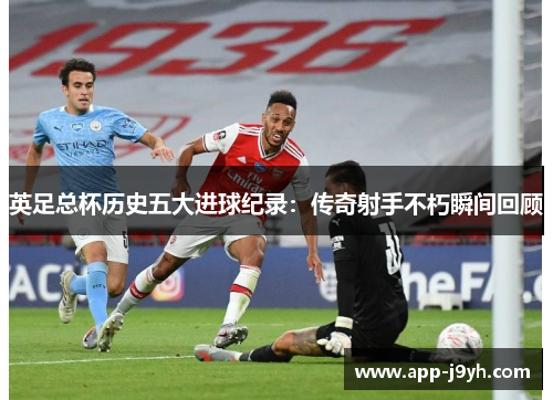英足总杯历史五大进球纪录:传奇射手不朽瞬间回顾 英足总杯历史五大进球纪录:传奇射手不朽瞬间回顾