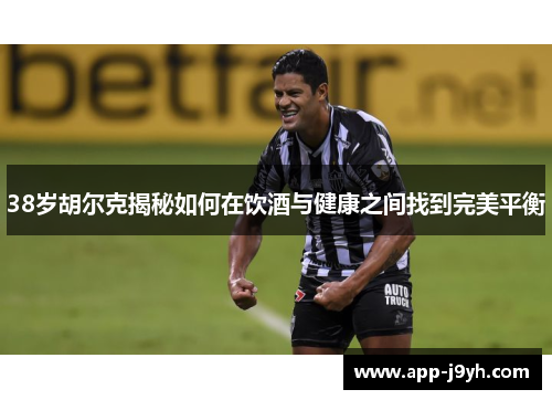 38岁胡尔克揭秘如何在饮酒与健康之间找到完美平衡